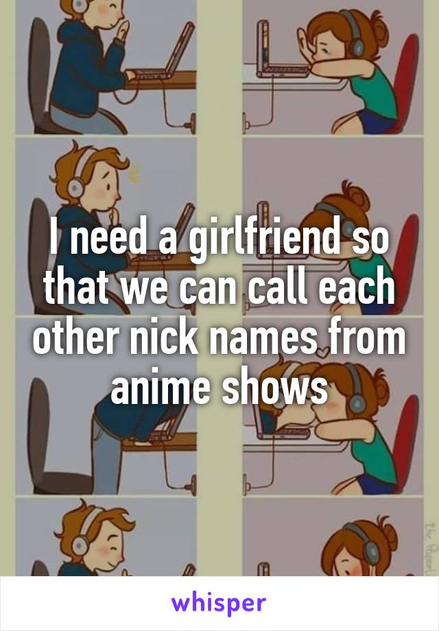 I need a girlfriend so that we can call each other nick names from anime shows