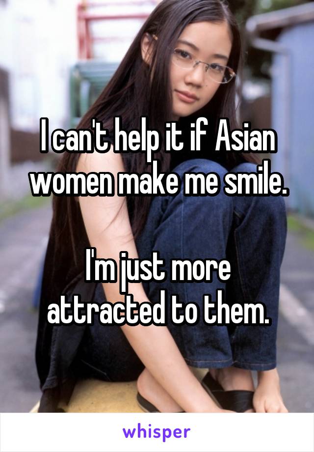 I can't help it if Asian women make me smile.

I'm just more attracted to them.