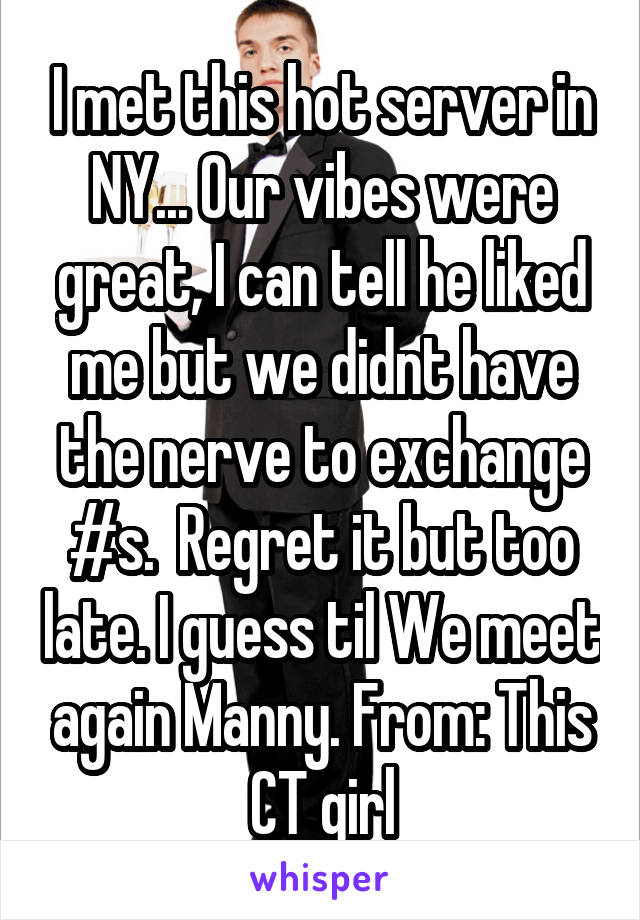 I met this hot server in NY... Our vibes were great, I can tell he liked me but we didnt have the nerve to exchange #s.  Regret it but too late. I guess til We meet again Manny. From: This CT girl