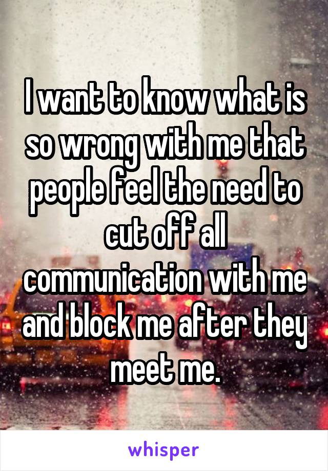 I want to know what is so wrong with me that people feel the need to cut off all communication with me and block me after they meet me.