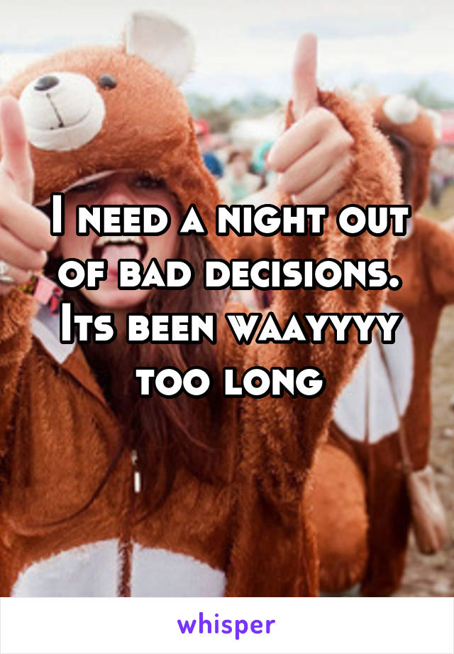 I need a night out of bad decisions. Its been waayyyy too long
