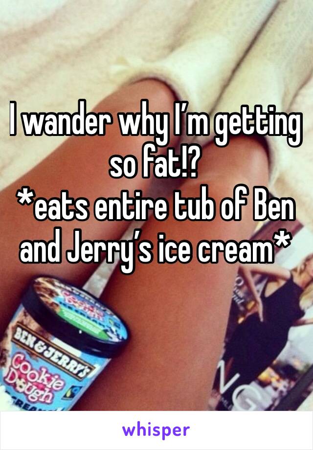 I wander why I’m getting so fat!? 
*eats entire tub of Ben and Jerry’s ice cream*