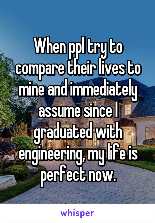 When ppl try to compare their lives to mine and immediately assume since I graduated with engineering, my life is perfect now.