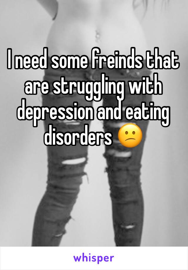 I need some freinds that are struggling with depression and eating disorders 😕