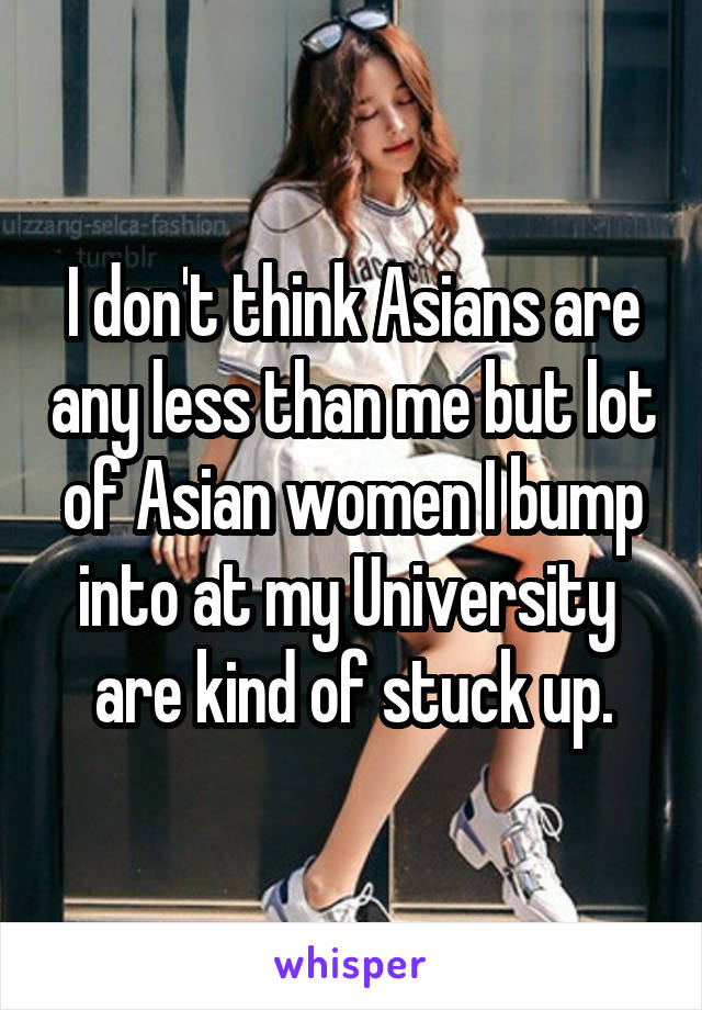 I don't think Asians are any less than me but lot of Asian women I bump into at my University  are kind of stuck up.