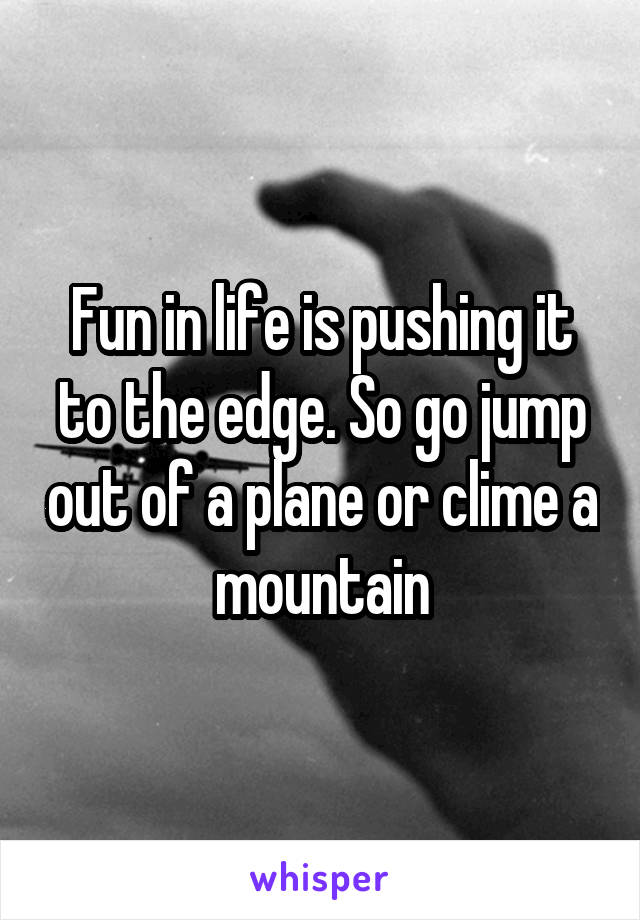 Fun in life is pushing it to the edge. So go jump out of a plane or clime a mountain