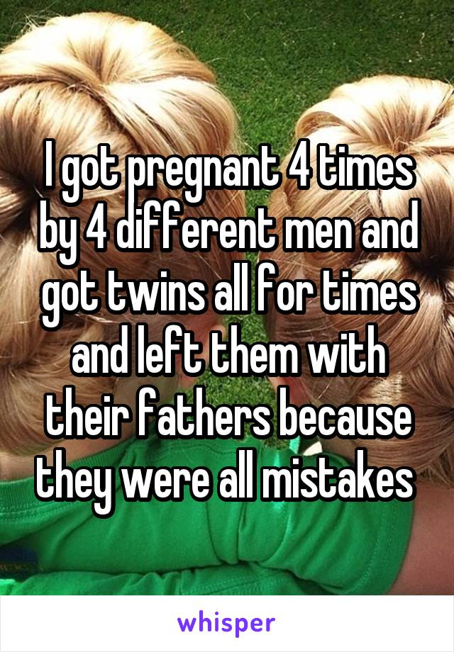 I got pregnant 4 times by 4 different men and got twins all for times and left them with their fathers because they were all mistakes 