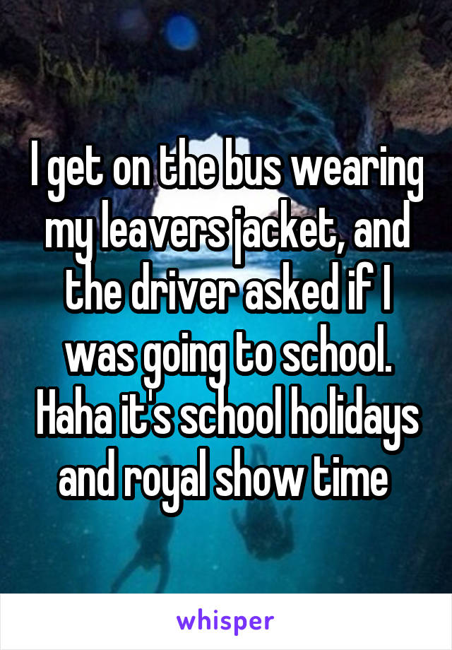 I get on the bus wearing my leavers jacket, and the driver asked if I was going to school. Haha it's school holidays and royal show time 