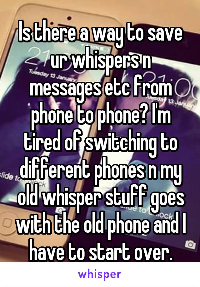 Is there a way to save ur whispers n messages etc from phone to phone? I'm tired of switching to different phones n my old whisper stuff goes with the old phone and I have to start over.