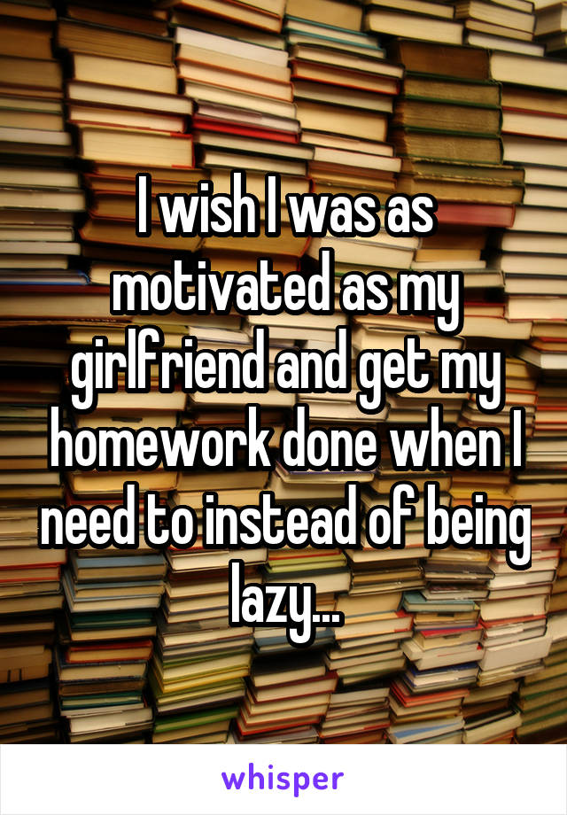 I wish I was as motivated as my girlfriend and get my homework done when I need to instead of being lazy...