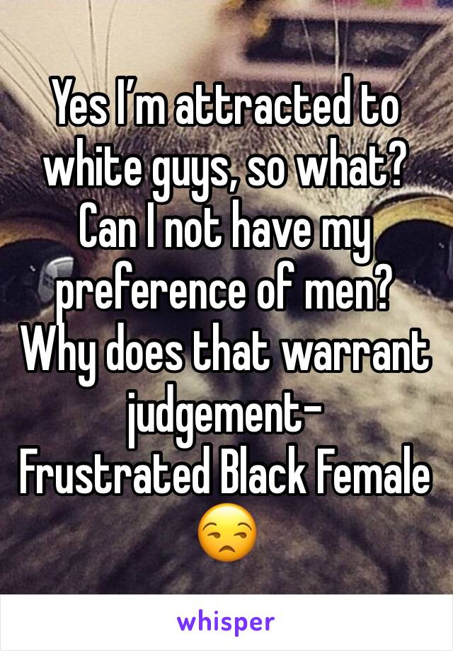 Yes I’m attracted to white guys, so what? Can I not have my preference of men? Why does that warrant judgement-
Frustrated Black Female 😒