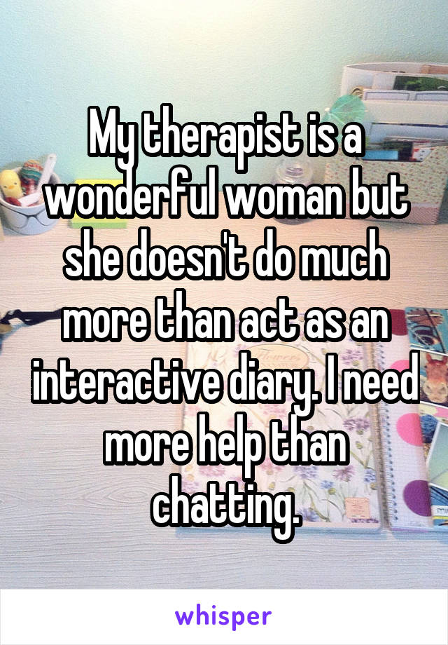 My therapist is a wonderful woman but she doesn't do much more than act as an interactive diary. I need more help than chatting.