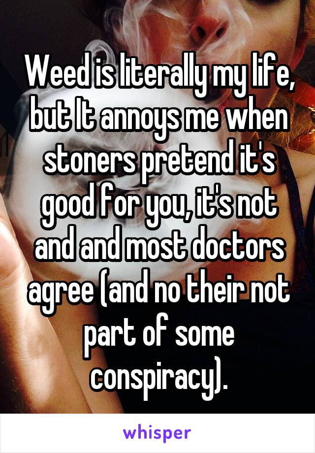 Weed is literally my life, but It annoys me when stoners pretend it's good for you, it's not and and most doctors agree (and no their not part of some conspiracy).