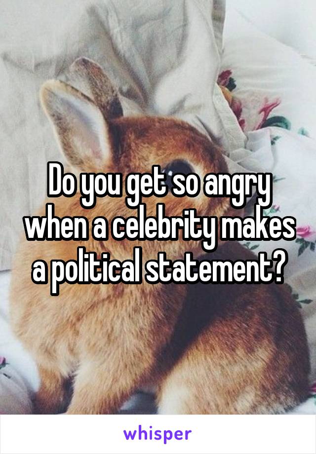 Do you get so angry when a celebrity makes a political statement?