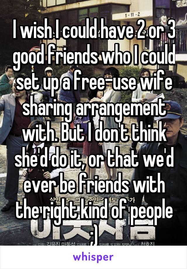 I wish I could have 2 or 3 good friends who I could set up a free-use wife sharing arrangement with. But I don't think she'd do it, or that we'd ever be friends with the right kind of people ;)