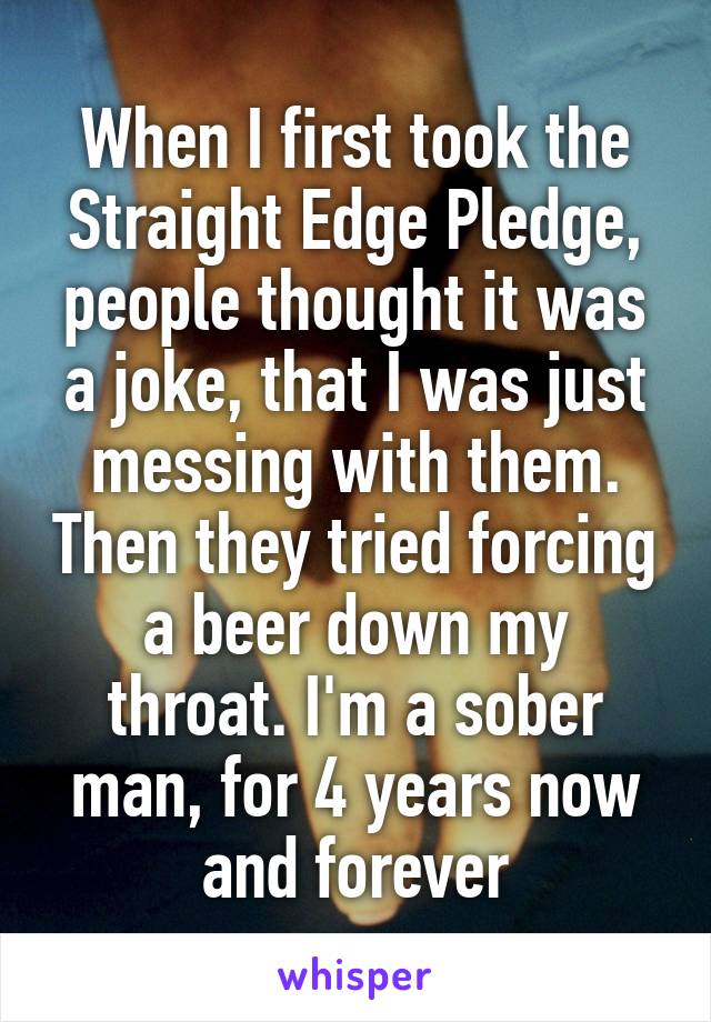 When I first took the Straight Edge Pledge, people thought it was a joke, that I was just messing with them. Then they tried forcing a beer down my throat. I'm a sober man, for 4 years now and forever