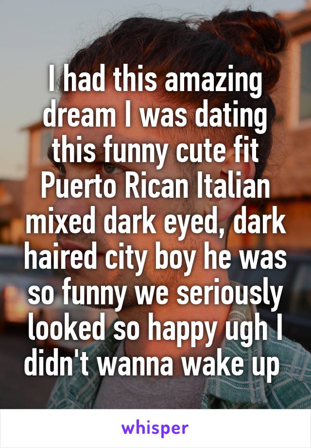 I had this amazing dream I was dating this funny cute fit Puerto Rican Italian mixed dark eyed, dark haired city boy he was so funny we seriously looked so happy ugh I didn't wanna wake up 
