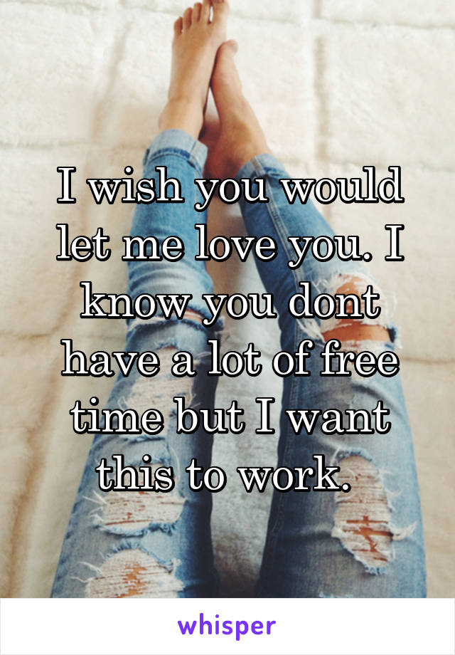 I wish you would let me love you. I know you dont have a lot of free time but I want this to work. 