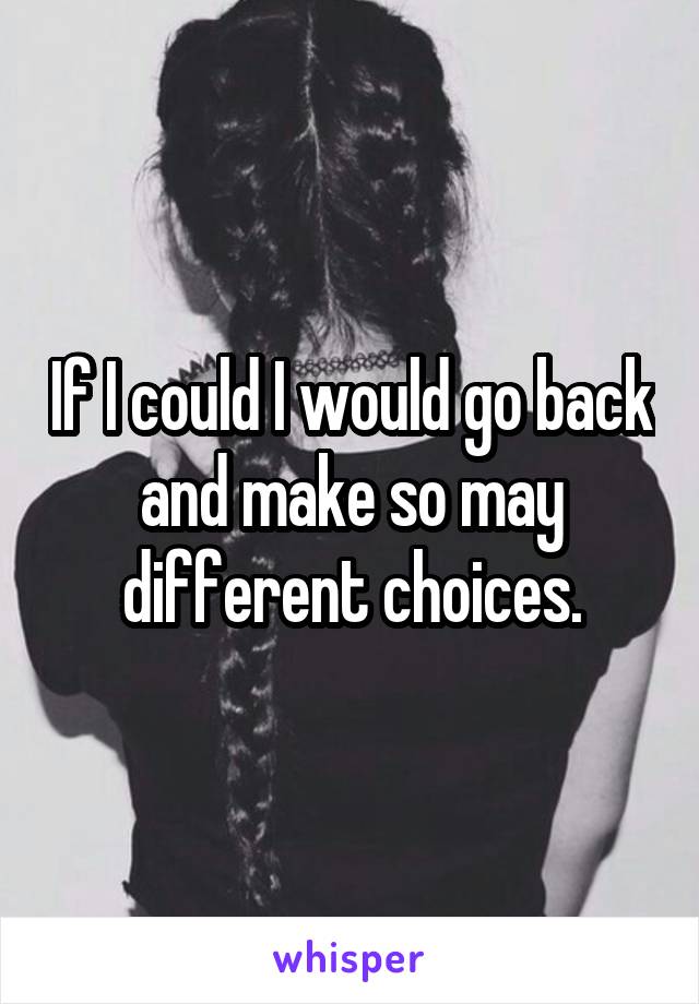 If I could I would go back and make so may different choices.