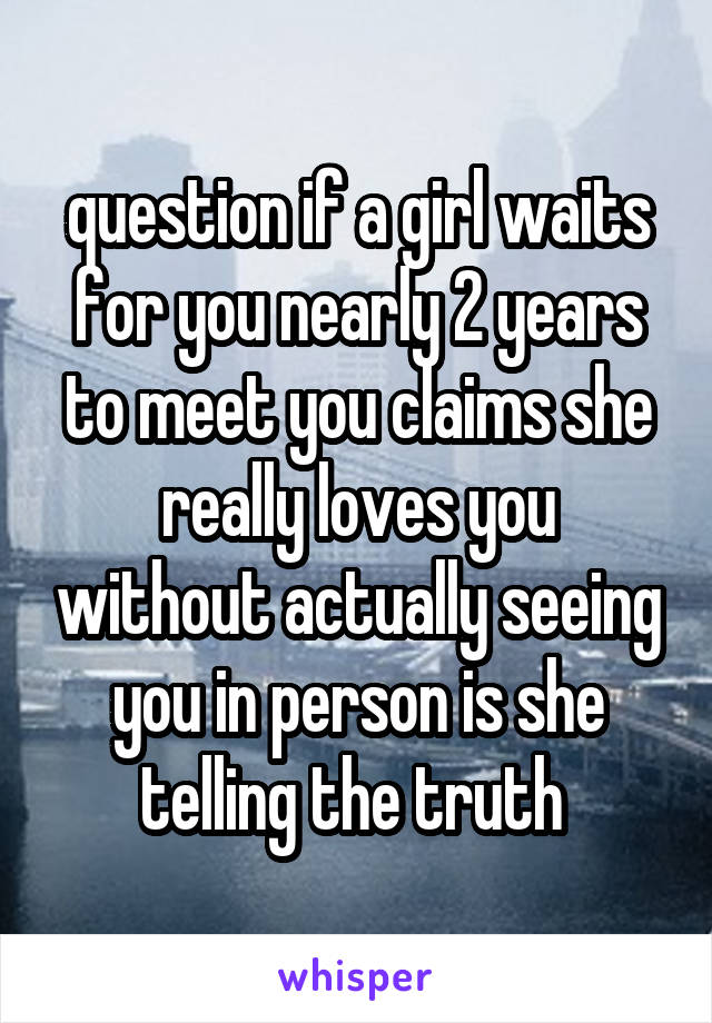 question if a girl waits for you nearly 2 years to meet you claims she really loves you without actually seeing you in person is she telling the truth 