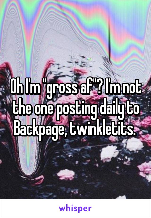 Oh I'm "gross af"? I'm not the one posting daily to Backpage, twinkletits. 
