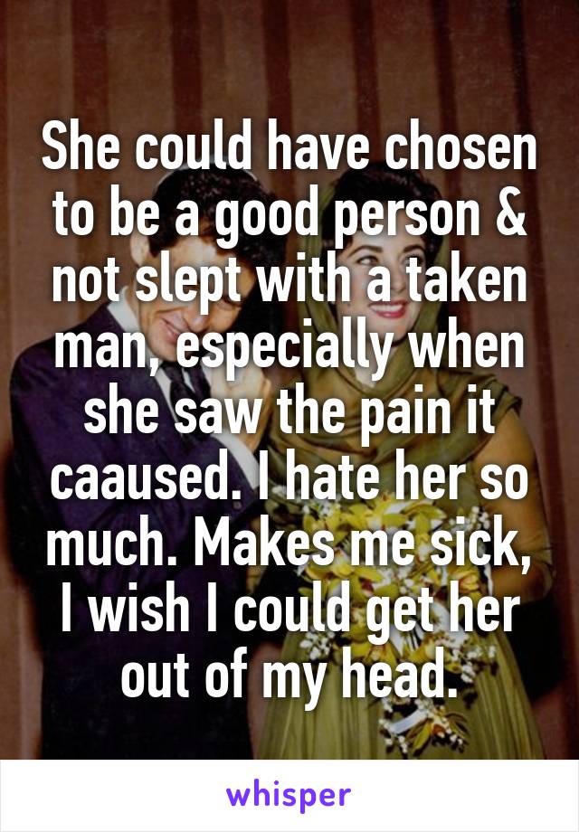 She could have chosen to be a good person & not slept with a taken man, especially when she saw the pain it caaused. I hate her so much. Makes me sick, I wish I could get her out of my head.