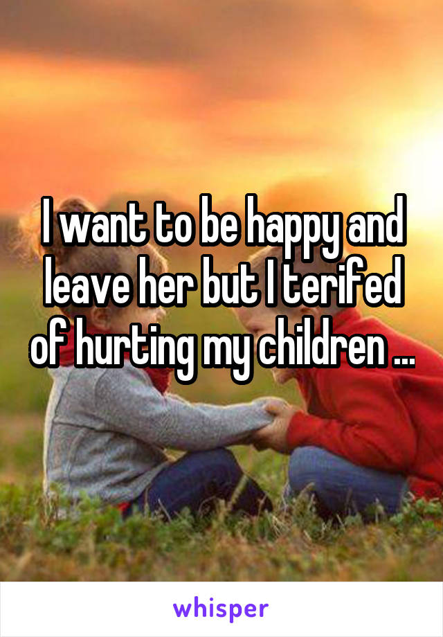 I want to be happy and leave her but I terifed of hurting my children ... 