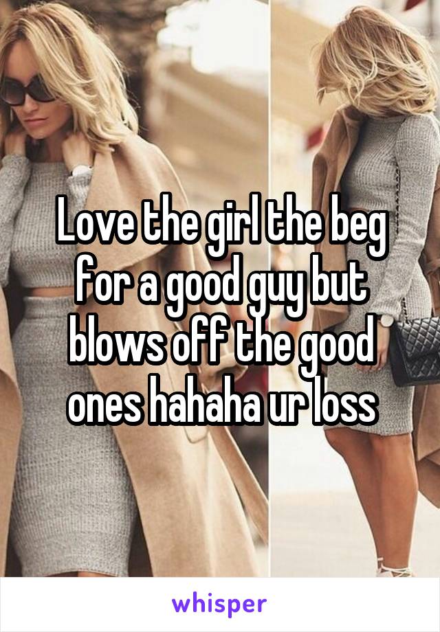 Love the girl the beg for a good guy but blows off the good ones hahaha ur loss