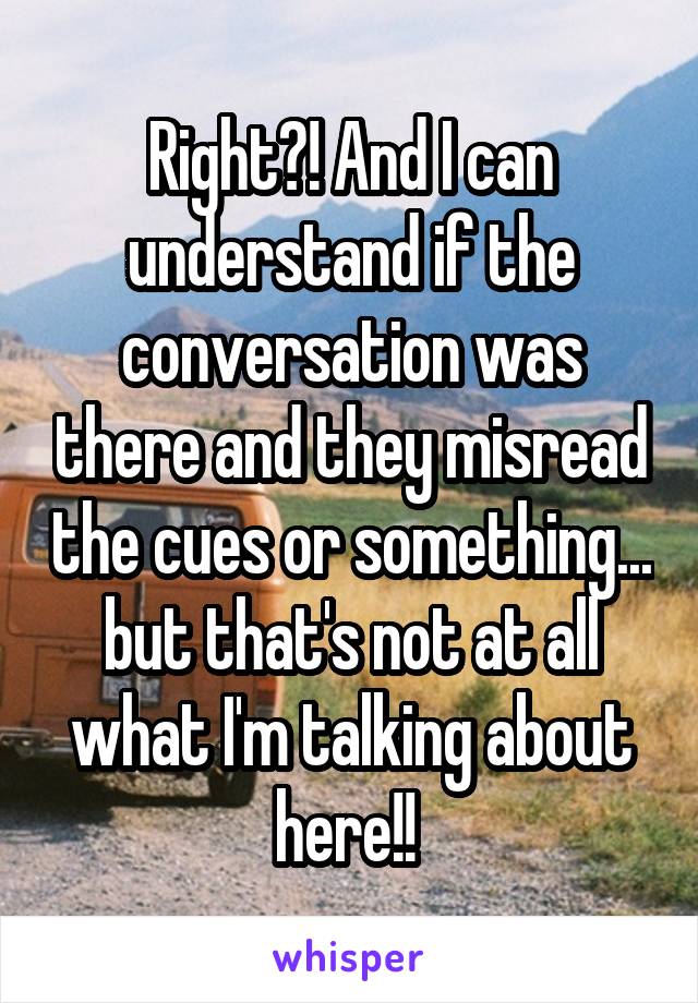 Right?! And I can understand if the conversation was there and they misread the cues or something... but that's not at all what I'm talking about here!! 