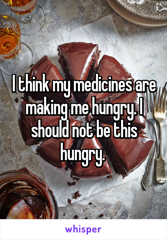 I think my medicines are making me hungry. I should not be this hungry. 
