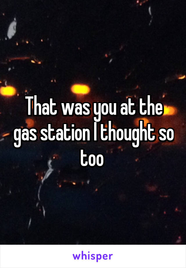 That was you at the gas station I thought so too 
