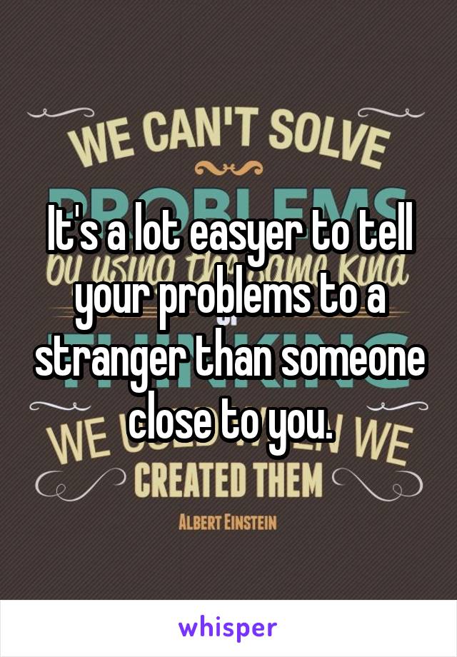 It's a lot easyer to tell your problems to a stranger than someone close to you.