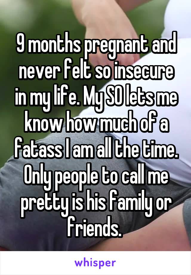 9 months pregnant and never felt so insecure in my life. My SO lets me know how much of a fatass I am all the time. Only people to call me pretty is his family or friends. 