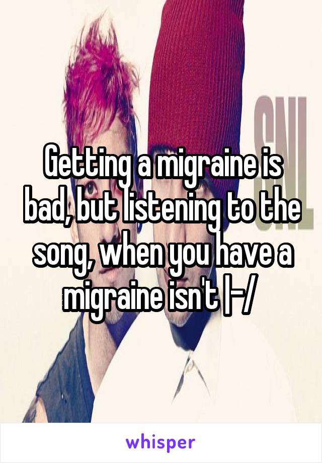 Getting a migraine is bad, but listening to the song, when you have a migraine isn't |-/ 