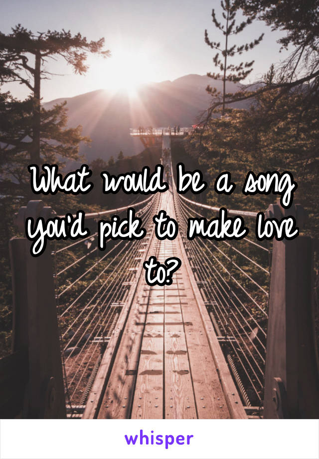 What would be a song you'd pick to make love to?