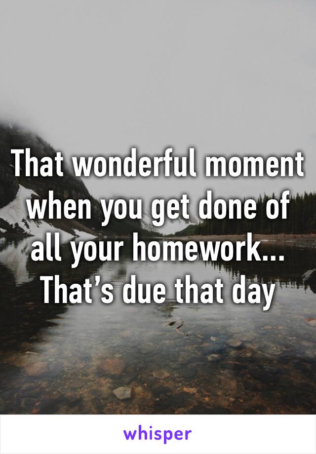 That wonderful moment when you get done of all your homework...
That’s due that day