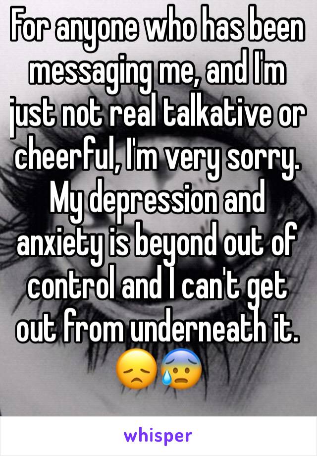 For anyone who has been messaging me, and I'm just not real talkative or cheerful, I'm very sorry. My depression and anxiety is beyond out of control and I can't get out from underneath it. 😞😰