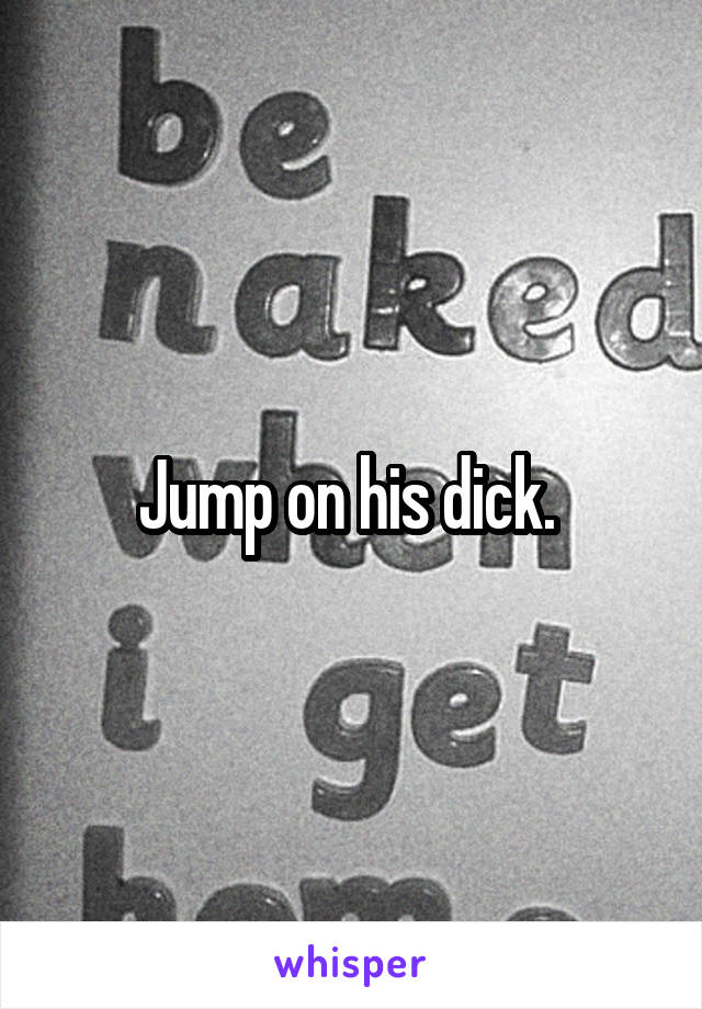 Jump on his dick. 