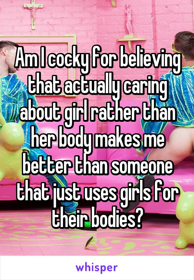 Am I cocky for believing that actually caring about girl rather than her body makes me better than someone that just uses girls for their bodies?