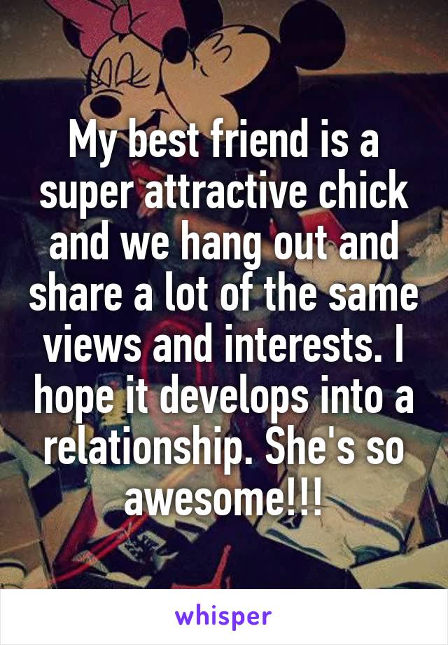 My best friend is a super attractive chick and we hang out and share a lot of the same views and interests. I hope it develops into a relationship. She's so awesome!!!