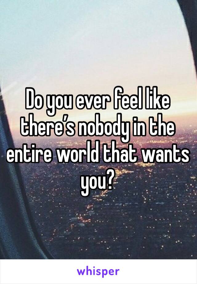 Do you ever feel like there’s nobody in the entire world that wants you?