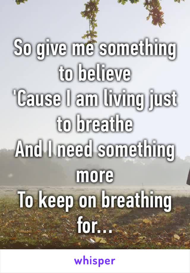 So give me something to believe 
'Cause I am living just to breathe 
And I need something more 
To keep on breathing for…