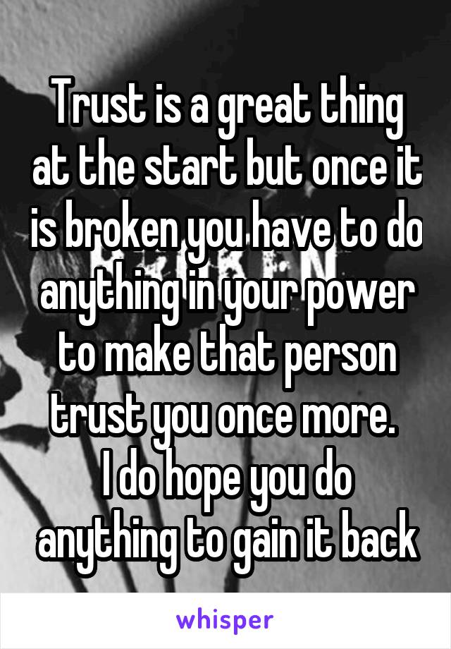 Trust is a great thing at the start but once it is broken you have to do anything in your power to make that person trust you once more. 
I do hope you do anything to gain it back
