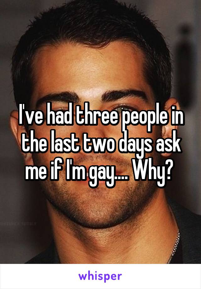 I've had three people in the last two days ask me if I'm gay.... Why? 