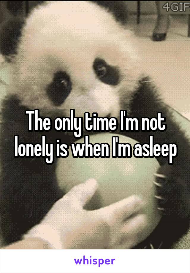 The only time I'm not lonely is when I'm asleep