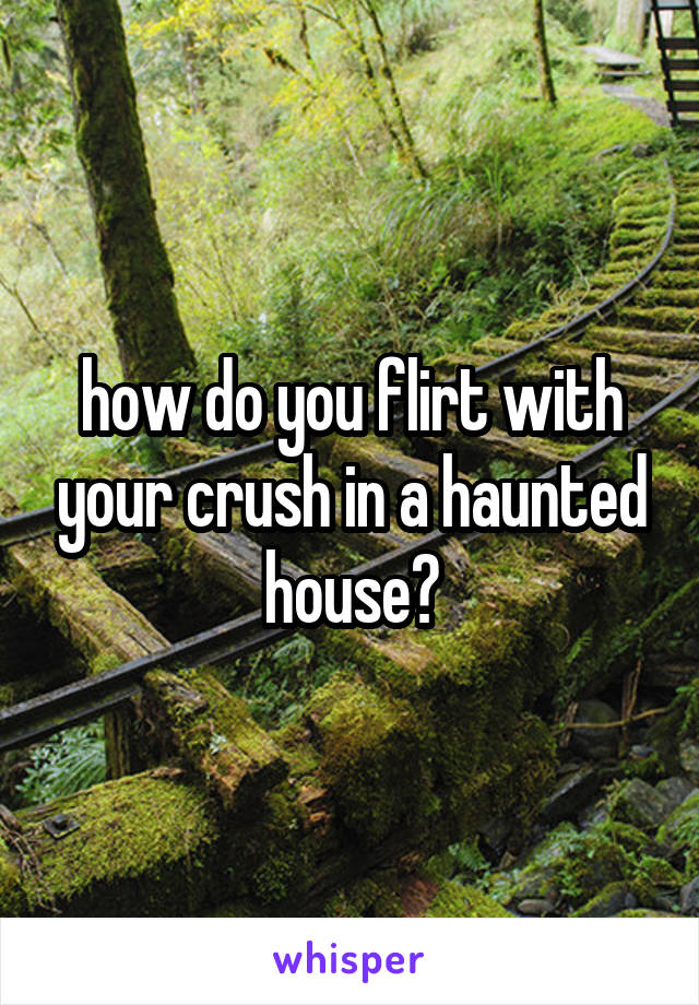 how do you flirt with your crush in a haunted house?