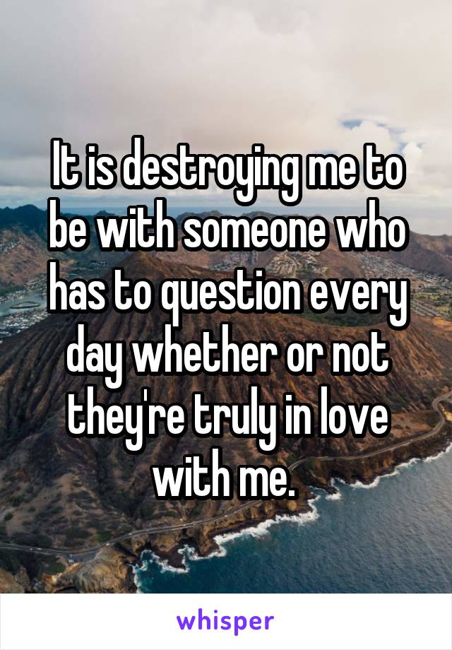 It is destroying me to be with someone who has to question every day whether or not they're truly in love with me. 