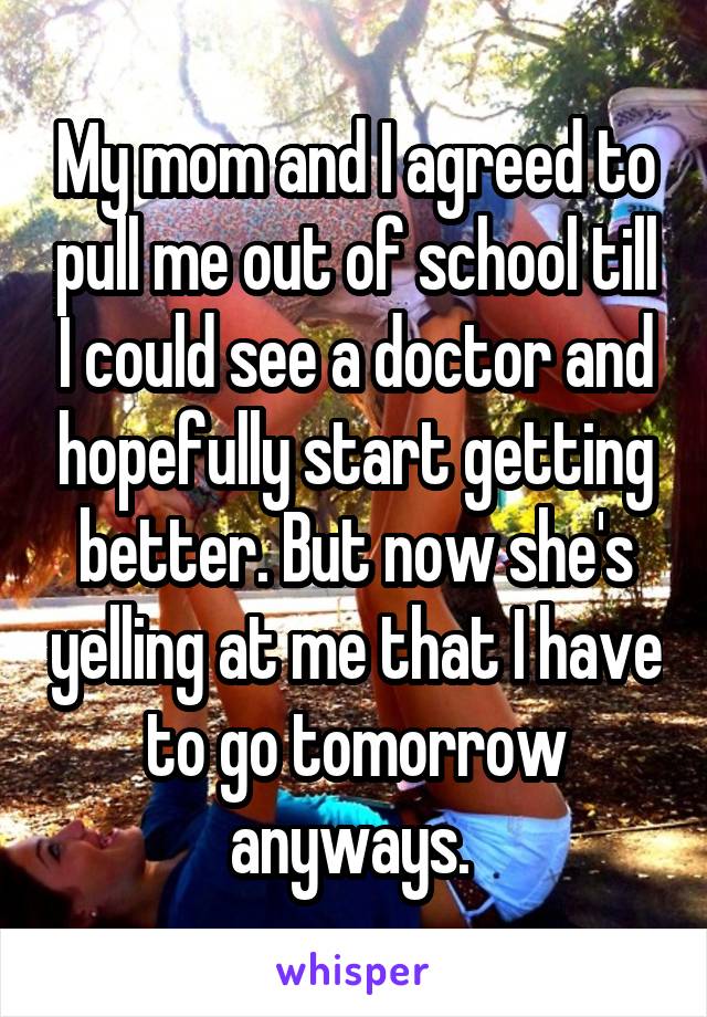 My mom and I agreed to pull me out of school till I could see a doctor and hopefully start getting better. But now she's yelling at me that I have to go tomorrow anyways. 