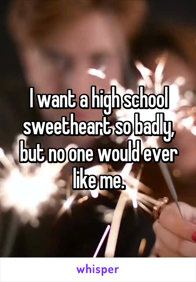I want a high school sweetheart so badly, but no one would ever like me.