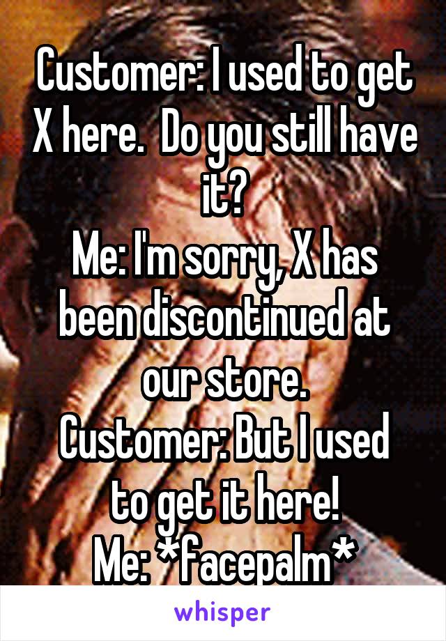 Customer: I used to get X here.  Do you still have it?
Me: I'm sorry, X has been discontinued at our store.
Customer: But I used to get it here!
Me: *facepalm*